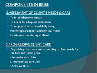 COMPONENTS IN BRIEF
2.ASSESMENT OF CLIENT’S NEEDS & CARE
 To Establish patent airway
 To Check for adequate circulation
 To support ofactivities of daily living
 Psychological supportand spiritual needs
 Continuous monitoring ofclient
3.PROGRESSIVE CLIENT CARE
 Organizingclient care units according to client needs for
medical and nursing care.
a. Intensivecare Units
b. Intermediate care Unit
c. Self care Units
 
