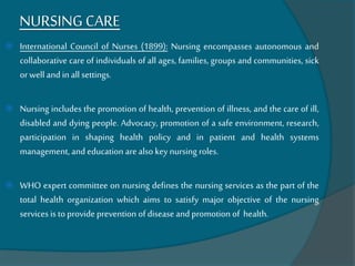 NURSINGCARE
 International Council of Nurses (1899): Nursing encompasses autonomous and
collaborative care of individuals of all ages, families, groups and communities, sick
orwell and in all settings.
 Nursing includes the promotion of health, prevention of illness, and the care of ill,
disabled and dying people. Advocacy, promotion of a safe environment, research,
participation in shaping health policy and in patient and health systems
management, andeducation arealso key nursing roles.
 WHO expert committee on nursing defines the nursing services as the part of the
total health organization which aims to satisfy major objective of the nursing
services is to provide prevention of disease and promotion of health.
 