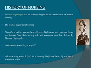HISTORYOF NURSING
 Florence Nightingale was an influential figure in the development of modern
nursing.
 She is called aspioneer of nursing.
 No uniform had been created when Florence Nightingale was employed during
the Crimean War. Both nursing role and education were first defined by
Florence Nightingale.
 International Nurses Day –May 12th
 Indian Nursing Council (INC) is a statutory body established by the Act of
Parliament in 1947.
 