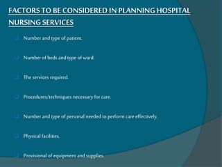 FACTORS TO BECONSIDEREDIN PLANNING HOSPITAL
NURSING SERVICES
 Number and type of patient.
 Number of beds and type of ward.
 The services required.
 Procedures/techniques necessary for care.
 Number and type of personal needed to perform care effectively.
 Physical facilities.
 Provisional of equipment and supplies.
 