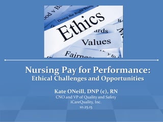 Nursing Pay for Performance:
Ethical Challenges and Opportunities
Kate ONeill, DNP (c), RN
CNO and VP of Quality and Safety
iCareQuality, Inc.
10.25.15
 