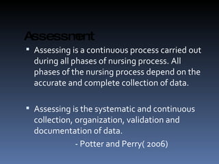 Assessment Assessing is a continuous process carried out during all phases of nursing process. All phases of the nursing process depend on the accurate and complete collection of data. Assessing is the systematic and continuous collection, organization, validation and documentation of data. - Potter and Perry( 2006) 