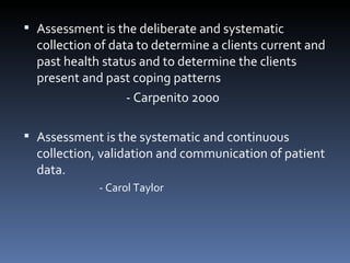 Assessment is the deliberate and systematic collection of data to determine a clients current and past health status and to determine the clients present and past coping patterns - Carpenito 2000   Assessment is the systematic and continuous collection, validation and communication of patient data. - Carol Taylor   