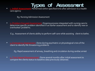 Types of Assessment 1.   Initial Assessment : Performed within specified time after admission to a health care agency   Eg. Nursing Admission Assessment   2. Problem Focused Assessment : Ongoing process integrated with nursing care to determine specific problem identified in an earlier assessment and to identify new or overlooked  problems.   E.g.. Assessment of clients ability to perform self-care while assisting  client to bathe.     3. Emergency Assessment : Done during psychiatric or physiological crisis of the client to identify life threatening problems   Eg. Rapid assessment of airway, breathing and circulation during cardiac arrest   4. Time lapsed-Reassessment : Done several months after initial assessment to compare the clients status to baseline data previously obtained. 