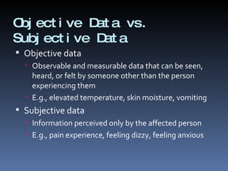 Objective Data vs. Subjective Data Objective data Observable and measurable data that can be seen, heard, or felt by someone other than the person experiencing them E.g., elevated temperature, skin moisture, vomiting Subjective data Information perceived only by the affected person E.g., pain experience, feeling dizzy, feeling anxious 