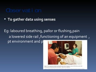 Observation To gather data using senses Eg: laboured breathing, pallor or flushing,pain  a lowered side rail ,functioning of an equipment  , pt environment and people in it etc… 