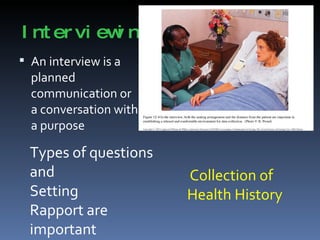 Interviewing An interview is a planned communication or a conversation with a purpose Types of questions and  Setting Rapport are important Collection of Health History 