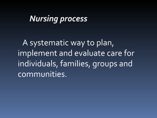 Nursing process A systematic way to plan, implement and evaluate care for individuals, families, groups and communities. 