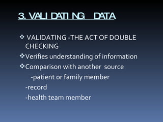 3.VALIDATING  DATA VALIDATING -THE ACT OF DOUBLE CHECKING Verifies understanding of information Comparison with another  source -patient or family member -record -health team member 