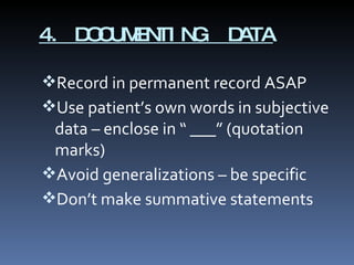 4. DOCUMENTING  DATA Record in permanent record ASAP Use patient’s own words in subjective data – enclose in “ ___” (quotation marks) Avoid generalizations – be specific Don’t make summative statements 