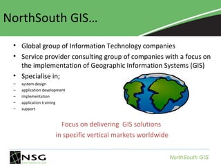 NorthSouth GIS…
• Global group of Information Technology companies
• Service provider consulting group of companies with a focus on
the implementation of Geographic Information Systems (GIS)
• Specialise in;
–
–
–
–
–

system design
application development
implementation
application training
support

Focus on delivering GIS solutions
in specific vertical markets worldwide
NorthSouth GIS

 