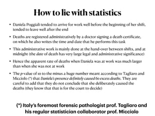 • Daniela Poggiali tended to arrive for work well before the beginning of her shift,
tended to leave well after the end


• Deaths are registered administratively by a doctor signing a death certi
f
icate,
on which he also writes the time and date that he performs this task


• This administrative work is mainly done at the hand-over between shifts, and at
midnight (the date of death has very large legal and administrative signi
f
icance)


• Hence the apparent rate of deaths when Daniela was at work was much larger
than when she was not at work


• The p-value of 10 to the minus a huge number meant according to Tagliaro and
Micciolo (*) that Daniela’s presence de
f
initely caused 60 excess deaths. They are
careful to add that they do not conclude that she deliberately caused the
deaths (they know that that is for the court to decide)
Howtoliewithstatistics
(*) It
a
ly’s foremost forensic p
a
thologist prof. T
a
gli
a
ro
a
nd
his regul
a
r st
a
tistici
a
n coll
a
bor
a
tor prof. Micciolo
 
