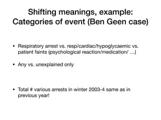 Shifting meanings, example:


Categories of event (Ben Geen case)
• Respiratory arrest vs. resp/cardiac/hypoglycaemic vs.
patient faints (psychological reaction/medication/ …)

• Any vs. unexplained only

• Total # various arrests in winter 2003-4 same as in
previous year!
 