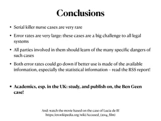 • Serial killer nurse cases are very rare


• Error rates are very large: these cases are a big challenge to all legal
systems


• All parties involved in them should learn of the many speci
f
ic dangers of
such cases


• Both error rates could go down if better use is made of the available
information, especially the statistical information – read the RSS report!


• Academics, esp. in the UK: study, and publish on, the Ben Geen
case!
Conclusions
And: watch the movie based on the case of Lucia de B!


https://en.wikipedia.org/wiki/Accused_(2014_
f
ilm)
 