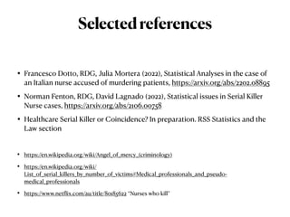 • Francesco Dotto, RDG, Julia Mortera (2022), Statistical Analyses in the case of
an Italian nurse accused of murdering patients, https://arxiv.org/abs/2202.08895


• Norman Fenton, RDG, David Lagnado (2022), Statistical issues in Serial Killer
Nurse cases, https://arxiv.org/abs/2106.00758


• Healthcare Serial Killer or Coincidence? In preparation. RSS Statistics and the
Law section


• https://en.wikipedia.org/wiki/Angel_of_mercy_(criminology)


• https://en.wikipedia.org/wiki/
List_of_serial_killers_by_number_of_victims#Medical_professionals_and_pseudo-
medical_professionals


• https://www.netflix.com/au/title/80185622 “Nurses who kill”
Selectedreferences
 