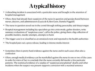 • A disturbing incident is associated with a particular nurse and brought to the attention of
hospital management


• Often, there had already been suspicion of the nurse in question and gossip shared between
nurses, doctors, and administrators [Lucia de B, Ben Geen, Daniela Poggiali]


• The nurse in question stood out in the crowd through striking personality and sharp tongue


• Hospital management including key specialists go into crisis mode, gather dossiers, write
summary evaluations of “suspicious cases”, call in the police, giving them a big collection of
possible murders, murder attempts, attempts to harm


• The trigger case is re-classi
f
ied as an unnatural event and reported to the health authorities


• The hospital puts out a press release, leading to intense media interest


• Sometimes there is pretty hard evidence against the nurse and in such cases often also a
confession


• Often, enough medical evidence can be marshalled against the nurse in one or two of the cases
in order for triers of fact to conclude that the nurse certainly did murder a few particular
patients. The statistical evidence of a surplus of “suspicious/unexplained” deaths and other
incidents when the suspect was present supports conviction with a maximal sentence
Atypicalhistory
 