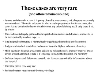 • In most serial murder cases, it is pretty clear that one or two particular persons actually
were murdered. The main unknown is: who was the perpetrator. But in our cases, the
court has to decide whether or not there was any unlawful doing at all; only then, if so,
by whom


• The evidence is largely gathered by hospital administrators and doctors, and needs to
be interpreted by medical experts


• The hospital community is hierarchically organised; the medical profession too


• Judges and medical specialists both come from the highest echelons of society


• Most deaths in hospital are actually caused by medical errors, and very many of those
errors are not admitted. There is a tendency to blame the lowest in the hierarchy


• Defence lawyers and defence experts do not have access to inside information about
the hospital


• The base rate is very, very low


• Result: the error rate seems to be very, very high
Thesecasesareveryrare
(
a
nd often rem
a
in disputed)
 