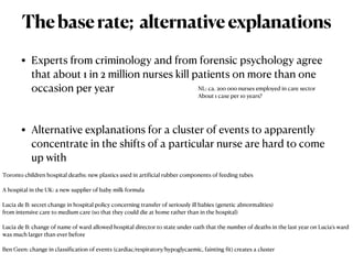 • Experts from criminology and from forensic psychology agree
that about 1 in 2 million nurses kill patients on more than one
occasion per year


• Alternative explanations for a cluster of events to apparently
concentrate in the shifts of a particular nurse are hard to come
up with
Thebaserate; alternativeexplanations
Toronto children hospital deaths: new plastics used in arti
f
icial rubber components of feeding tubes


A hospital in the UK: a new supplier of baby milk formula


Lucia de B: secret change in hospital policy concerning transfer of seriously ill babies (genetic abnormalities)


from intensive care to medium care (so that they could die at home rather than in the hospital)


Lucia de B: change of name of ward allowed hospital director to state under oath that the number of deaths in the last year on Lucia’s ward
was much larger than ever before


Ben Geen: change in classi
f
ication of events (cardiac/respiratory/hypoglycaemic, fainting
f
it) creates a cluster


NL: ca. 200 000 nurses employed in care sector


About 1 case per 10 years?
 
