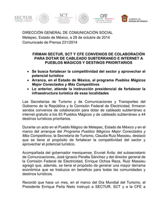 DIRECCIÓN GENERAL DE COMUNICACIÓN SOCIAL 
Metepec, Estado de México, a 28 de octubre de 2014 
Comunicado de Prensa 231/2014 
FIRMAN SECTUR, SCT Y CFE CONVENIOS DE COLABORACIÓN 
PARA DOTAR DE CABLEADO SUBTERRANEO E INTERNET A 
PUEBLOS MÁGICOS Y DESTINOS PRIORITARIOS 
 Se busca fortalecer la competitividad del sector y aprovechar el 
potencial turístico 
 Arranca, en el Estado de México, el programa Pueblos Mágicos 
Mejor Conectados y Más Competitivos 
 Lo anterior, atiende la instrucción presidencial de fortalecer la 
infraestructura turística de esas localidades 
Las Secretarías de Turismo y de Comunicaciones y Transportes del 
Gobierno de la República y la Comisión Federal de Electricidad, firmaron 
sendos convenios de colaboración para dotar de cableado subterráneo e 
internet gratuito a los 83 Pueblos Mágicos y de cableado subterráneo a 44 
destinos turísticos prioritarios. 
Durante un acto en el Pueblo Mágico de Metepec, Estado de México y en el 
marco del arranque del Programa Pueblos Mágicos Mejor Conectados y 
Más Competitivos, la Secretaria de Turismo, Claudia Ruiz Massieu, destacó 
que se tiene el propósito de fortalecer la competitividad del sector y 
aprovechar el potencial turístico. 
Acompañada del gobernador mexiquense, Eruviel Ávila; del subsecretario 
de Comunicaciones, José Ignacio Peralta Sánchez y del director general de 
la Comisión Federal de Electricidad, Enrique Ochoa Reza, Ruiz Massieu 
agregó que, además, se tiene el propósito de generar una mayor derrama 
económica que se traduzca en beneficio para todas las comunidades y 
destinos turísticos. 
Recordó que hace un mes, en el marco del Día Mundial del Turismo, el 
Presidente Enrique Peña Nieto instruyó a SECTUR, SCT y a la CFE a 
 