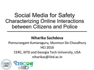 Social Media for Safety
Characterizing Online Interactions
between Citizens and Police
Niharika	
  Sachdeva	
  
Ponnurangam	
  Kumaraguru,	
  Munmun	
  De	
  Choudhury	
  
HCI	
  2016	
  
CERC,	
  IIITD	
  and	
  Georgia	
  Tech	
  University,	
  USA	
  
niharikas@iiitd.ac.in	
  
 