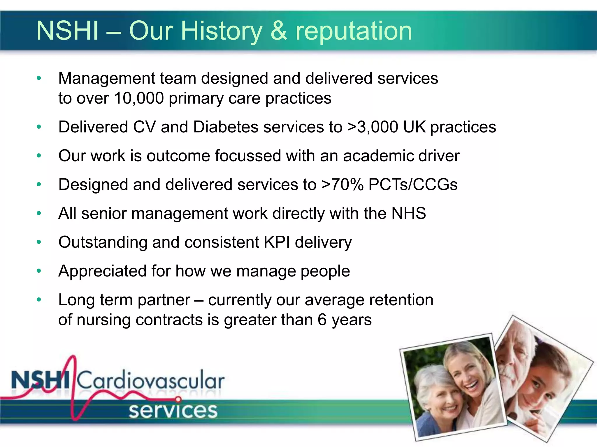 NSHI – Our History & reputation
• Management team designed and delivered services
to over 10,000 primary care practices
• Delivered CV and Diabetes services to >3,000 UK practices
• Our work is outcome focussed with an academic driver
• Designed and delivered services to >70% PCTs/CCGs
• All senior management work directly with the NHS
• Outstanding and consistent KPI delivery
• Appreciated for how we manage people
• Long term partner – currently our average retention
of nursing contracts is greater than 6 years
 