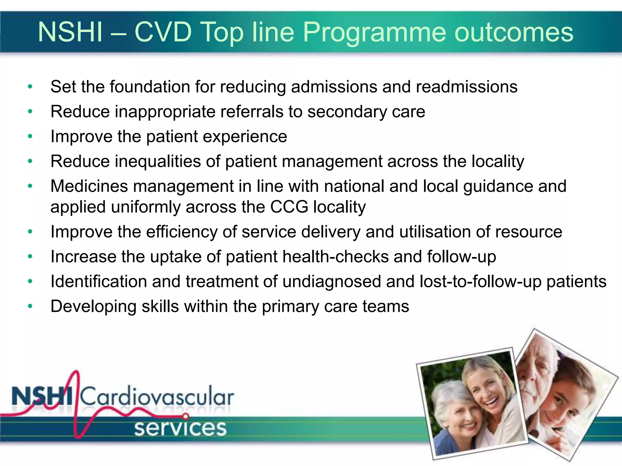 NSHI – CVD Top line Programme outcomes
• Set the foundation for reducing admissions and readmissions
• Reduce inappropriate referrals to secondary care
• Improve the patient experience
• Reduce inequalities of patient management across the locality
• Medicines management in line with national and local guidance and
applied uniformly across the CCG locality
• Improve the efficiency of service delivery and utilisation of resource
• Increase the uptake of patient health-checks and follow-up
• Identification and treatment of undiagnosed and lost-to-follow-up patients
• Developing skills within the primary care teams
 