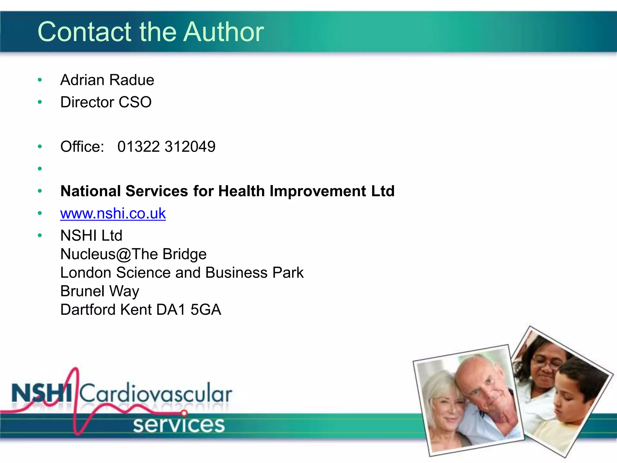 Contact the Author
• Adrian Radue
• Director CSO
• Office: 01322 312049
•
• National Services for Health Improvement Ltd
• www.nshi.co.uk
• NSHI Ltd
Nucleus@The Bridge
London Science and Business Park
Brunel Way
Dartford Kent DA1 5GA
 