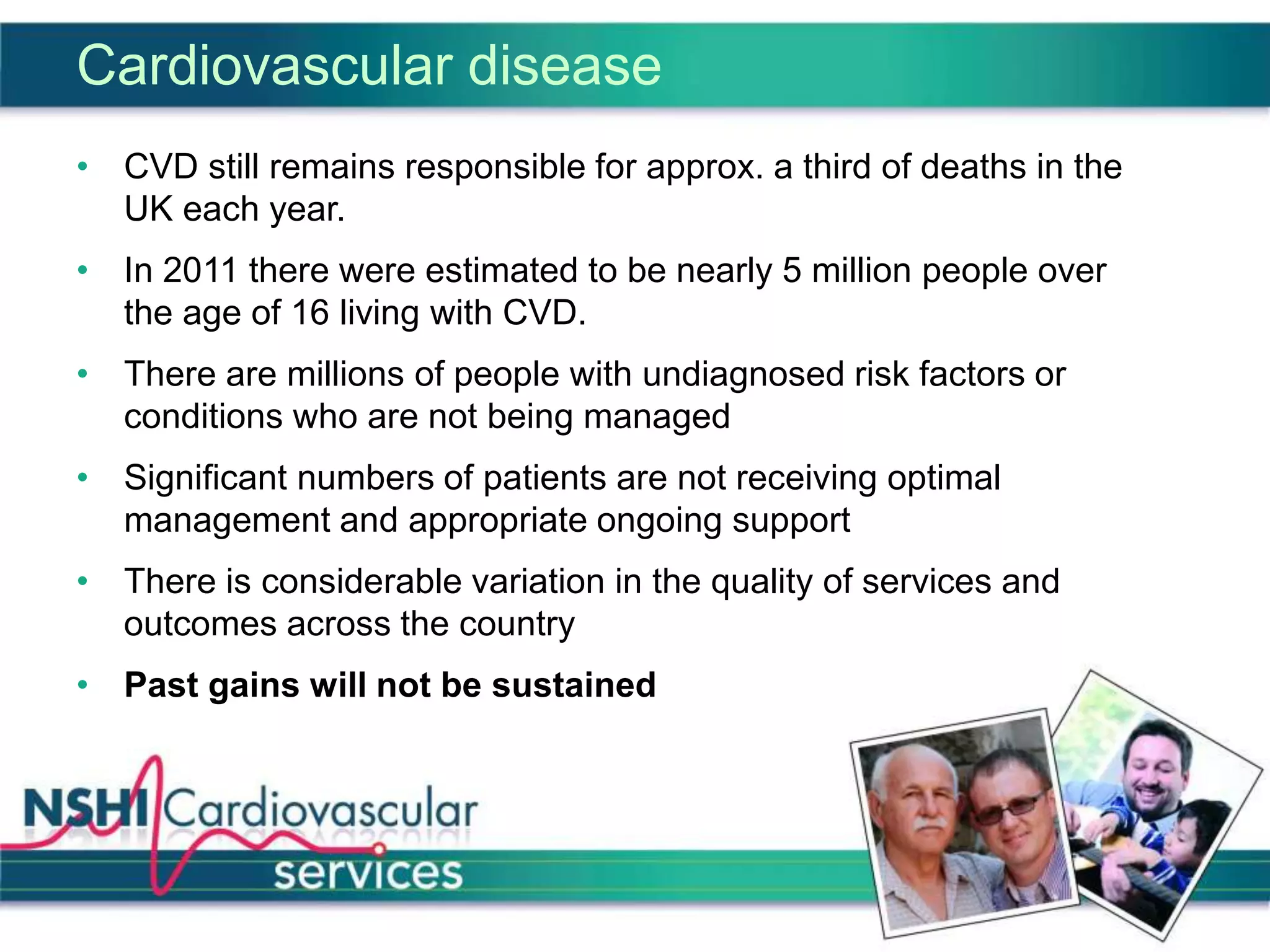 Cardiovascular disease
• CVD still remains responsible for approx. a third of deaths in the
UK each year.
• In 2011 there were estimated to be nearly 5 million people over
the age of 16 living with CVD.
• There are millions of people with undiagnosed risk factors or
conditions who are not being managed
• Significant numbers of patients are not receiving optimal
management and appropriate ongoing support
• There is considerable variation in the quality of services and
outcomes across the country
• Past gains will not be sustained
 