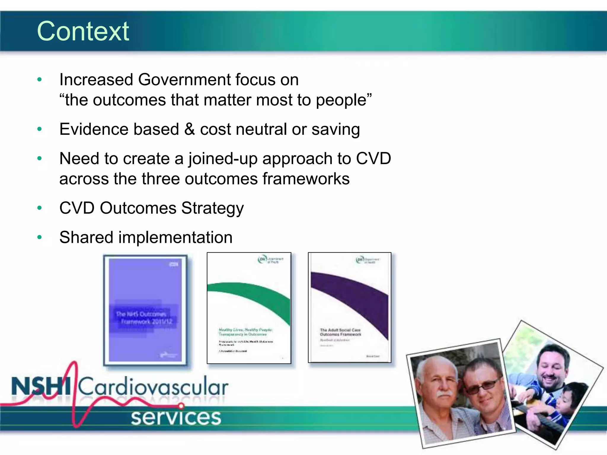 Context
• Increased Government focus on
“the outcomes that matter most to people”
• Evidence based & cost neutral or saving
• Need to create a joined-up approach to CVD
across the three outcomes frameworks
• CVD Outcomes Strategy
• Shared implementation
 