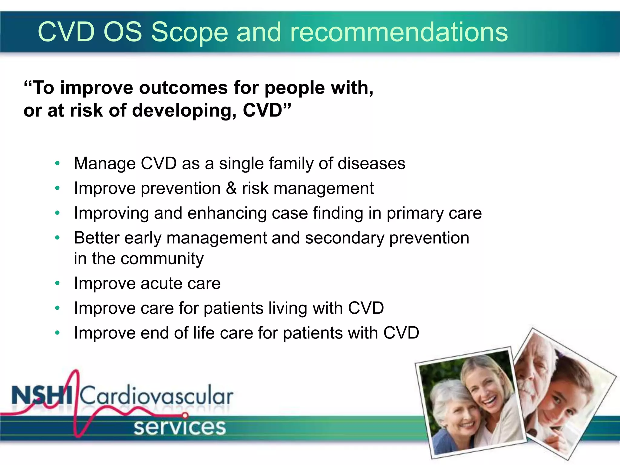 CVD OS Scope and recommendations
“To improve outcomes for people with,
or at risk of developing, CVD”
• Manage CVD as a single family of diseases
• Improve prevention & risk management
• Improving and enhancing case finding in primary care
• Better early management and secondary prevention
in the community
• Improve acute care
• Improve care for patients living with CVD
• Improve end of life care for patients with CVD
 