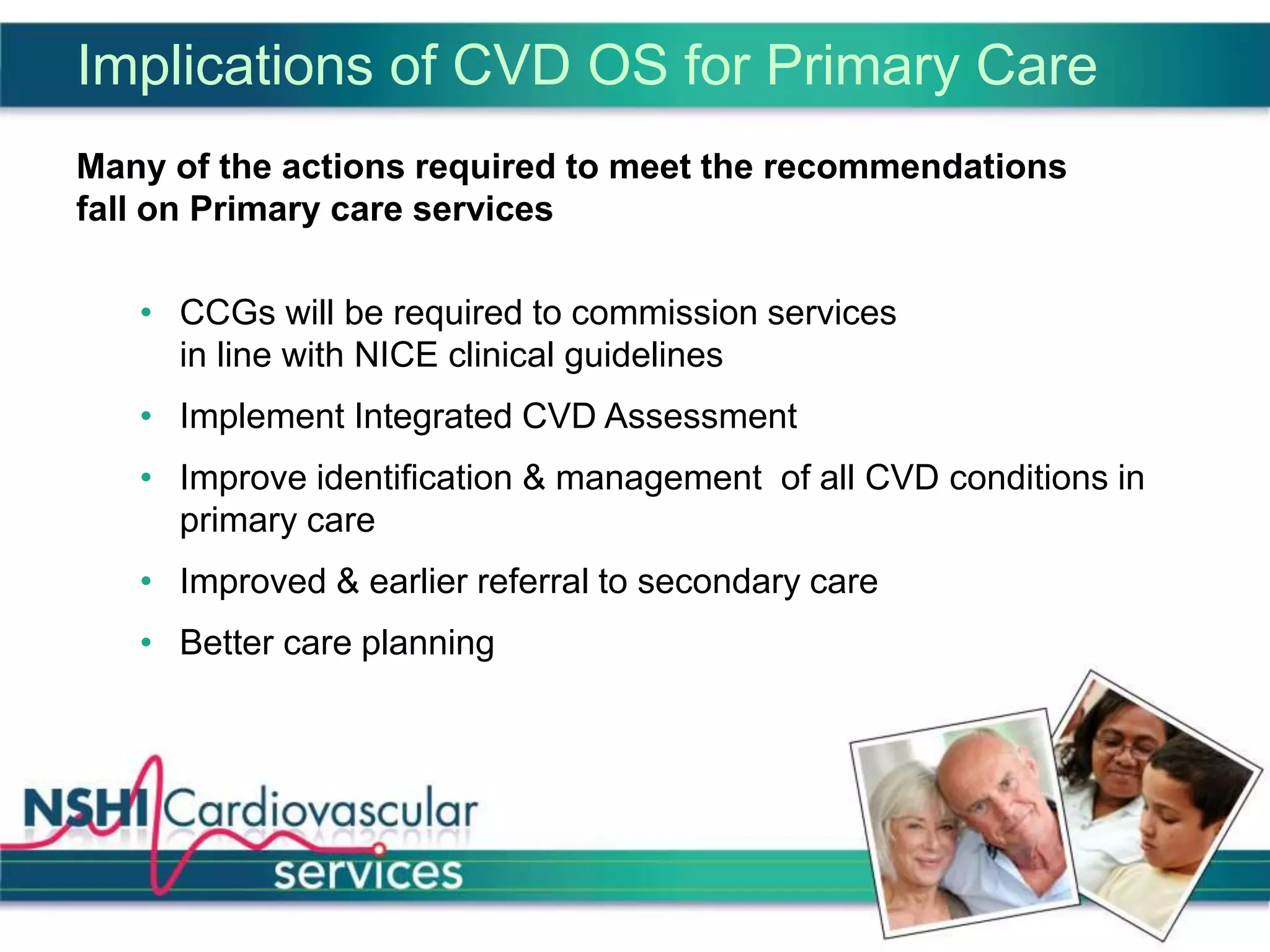 Implications of CVD OS for Primary Care
Many of the actions required to meet the recommendations
fall on Primary care services
• CCGs will be required to commission services
in line with NICE clinical guidelines
• Implement Integrated CVD Assessment
• Improve identification & management of all CVD conditions in
primary care
• Improved & earlier referral to secondary care
• Better care planning
 