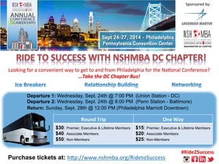 Looking 
for 
a 
convenient 
way 
to 
get 
to 
and 
from 
Philadelphia 
for 
the 
Na8onal 
Conference? 
…Take 
the 
DC 
Chapter 
Bus! 
Departure 1: Wednesday, Sept. 24th @ 7:00 PM (Union Station - DC) 
Departure 2: Wednesday, Sept. 24th @ 8:00 PM (Penn Station - Baltimore) 
Return: Sunday, Sept. 28th @ 12:00 PM (Philadelphia Marriott Downtown) 
Purchase tickets at: h;p://www.nshmba.org/RidetoSuccess 
Sponsored 
by: 
Round 
Trip 
One 
Way 
$30: Premier, Executive & Lifetime Members 
$40: Associate Members 
$50: Non-Members 
$15: Premier, Executive & Lifetime Members 
$20: Associate Members 
$25: Non-Members 
#Ride2Success 
