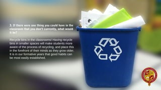 3. If there were one thing you could have in the
classroom that you don’t currently, what would
it be?
Recycle bins in the classrooms! Having recycle 
bins in smaller spaces will make students more 
aware of the process of recycling, and place this 
in the forefront of their minds as they grow older. 
It is in our formative years that good habits can 
be most easily established.  
 