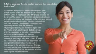 4. Tell us about your favorite teacher, how have they supported or
inspired you?
I completed a high school mentorship my junior year
of high school under the direction of Dr. Prachi Singh
of Mayo Clinic in Rochester, MN.  My project focused on
the area of fat biology.  I worked on substances like leptin
and adioponectin that are produced by fat cells, and learned 
techniques in cell culture and Western blot analysis.
This past summer I received an Undergraduate
Fellowship Award from the American
Physiological Society and mentored again with
Dr. Prachi Singh, studying anti-diabetes drugs
and the expression of caveolin I hope to have
the opportunity to present my summer
tesearch study at the Experimental Biology
meeting in San Diego next year.  I see Dr. Singh
as a role model and mentor and appreciate her
taking the time to introduce me so early in
high school to the scientific process.  She is a
rigorous, precise, and deliberate scientist who
has achieved much in her early career and has
been a great inspiration to me.
 