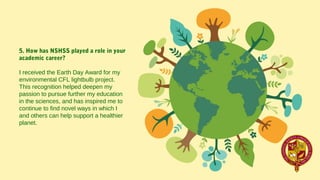 5. How has NSHSS played a role in your
academic career?
I received the Earth Day Award for my 
environmental CFL lightbulb project.   
This recognition helped deepen my 
passion to pursue further my education 
in the sciences, and has inspired me to 
continue to find novel ways in which I 
and others can help support a healthier 
planet.
 