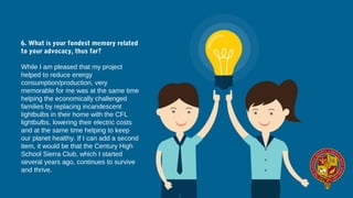 6. What is your fondest memory related
to your advocacy, thus far?
While I am pleased that my project 
helped to reduce energy 
consumption/production, very 
memorable for me was at the same time 
helping the economically challenged 
families by replacing incandescent 
lightbulbs in their home with the CFL 
lightbulbs, lowering their electric costs 
and at the same time helping to keep 
our planet healthy. If I can add a second 
item, it would be that the Century High 
School Sierra Club, which I started 
several years ago, continues to survive 
and thrive.
 