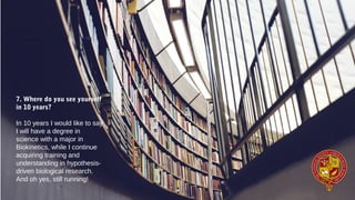 7. Where do you see yourself
in 10 years?
In 10 years I would like to say
I will have a degree in
science with a major in
Biokinetics, while I continue
acquiring training and
understanding in hypothesis-
driven biological research.
And oh yes, still running!
 