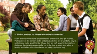9. What do you hope for this year’s incoming freshman class?
I want them to come in with excitement and enthusiasm, and get involved.
Participation in the school’s clubs and group activities are a wonderful way to
settle in and make great friends. I hope they set high goals for themselves,
challenge themselves academically, put in the time to study, and adopt a
healthy and balanced routine of exercise, sleep, study and play.
 