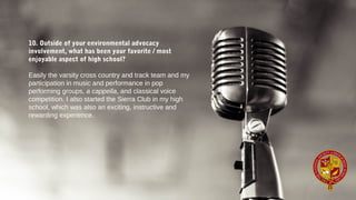 10. Outside of your environmental advocacy
involvement, what has been your favorite / most
enjoyable aspect of high school?
Easily the varsity cross country and track team and my
participation in music and performance in pop
performing groups, a cappella, and classical voice
competition. I also started the Sierra Club in my high
school, which was also an exciting, instructive and
rewarding experience.
 
