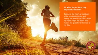 11. What do you do to stay
organized / focused?
Taking in the fresh air outdoors
while running the trails and
feeling the wind in my face clears
my head, helps me think, and
makes me grateful for the rest of
my day.
 