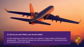 12. How do you relax? What’s your favorite hobby?
I’m also majoring in music and to relax, as a soprano, I enjoy singing, performing and
playing piano. These help me release any built-up anxiety/tension. International travel
is my favorite leisure time activity.
 
