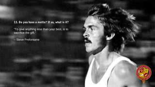 13. Do you have a motto? If so, what is it?
“To give anything less than your best, is to
sacrifice the gift.”
– Steve Prefontaine
 