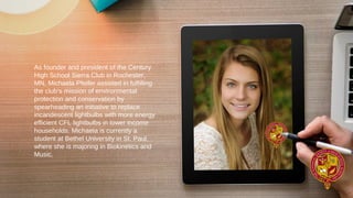 As founder and president of the Century
High School Sierra Club in Rochester,
MN, Michaela Pfeifer assisted in fulfilling
the club’s mission of environmental
protection and conservation by
spearheading an initiative to replace
incandescent lightbulbs with more energy
efficient CFL lightbulbs in lower income
households. Michaela is currently a
student at Bethel University in St. Paul,
where she is majoring in Biokinetics and
Music.
 