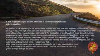 1. Tell us about how you became interested in environmental protection
and conservation.
My interest in the well-being of the environment evolved over time, and was triggered by my running cross
country in my junior high years, and later through high school, continuing into college. I ran my best and felt
most fulfilled when I ran in the open appreciating the exhilaration of breathing fresh clean air while running
along pristine trails. I began noticing debris on the paths and in practicing for triathlons, I knew when I was
in a dirty lake. These emotions, sensations, sights, sounds and scents brought me in synch with my
surroundings. I realized how important it was that the air be crisp and clean, the ground unlittered, and the
water clear and unpolluted. What I realized was that
while running cross country was an absolute passion for me, it was a passion that could
only be sustained if the environment was sustained. This is a sentiment that has only
grown stronger through the years.
 