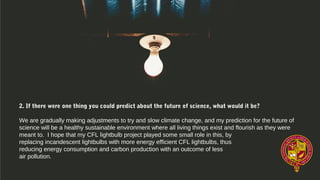2. If there were one thing you could predict about the future of science, what would it be?
We are gradually making adjustments to try and slow climate change, and my prediction for the future of
science will be a healthy sustainable environment where all living things exist and flourish as they were
meant to. I hope that my CFL lightbulb project played some small role in this, by
replacing incandescent lightbulbs with more energy efficient CFL lightbulbs, thus
reducing energy consumption and carbon production with an outcome of less
air pollution.
 