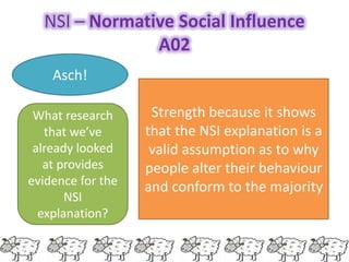 NSI – Normative Social Influence
               A02
    Asch!

 What research      Strength because it shows
   that we’ve      that the NSI explanation is a
 already looked     valid assumption as to why
   at provides     people alter their behaviour
evidence for the   and conform to the majority
       NSI
  explanation?
 
