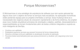 Porque Microservices?
1
9
O Microservices é uma estratégia de arquitetura de software que vem sendo aplicada faz
alguns anos com o objetivo de tornar os serviços mais escaláveis. As aplicações monolíticas
estão perdendo espaço para os projetos orientados a serviço. Essa mudança deve-se a
necessidade dos negócios atuais de crescerem rapidamente e de forma dinâmica. Ao projetar
esse novo modelo arquitetural princípios de orientação a objetos, padrões, desacoplamento e
responsabilidades se tornam fundamentais além de testes unitários integrados e suporte ao
ciclo inteligente de DevOps.
• Combina com agilidade
• Estabelece pequenos serviços que possam funcionar de forma independente
• Garante a entrega continua e agilidade na atualização de partes do aplicação
• Favorece testes automatizados para que possa provisionar ou atualizar com segurança uma nova
versão
http://www.ramonduraes.net/2015/05/10/introduo-ao-conceito-de-microservices/
 