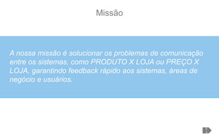 Missão
A nossa missão é solucionar os problemas de comunicação
entre os sistemas, como PRODUTO X LOJA ou PREÇO X
LOJA, garantindo feedback rápido aos sistemas, áreas de
negócio e usuários.
0
3
 