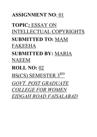 ASSIGNMENT NO: 01
TOPIC: ESSAY ON
INTELLECTUAL COPYRIGHTS
SUBMITTED TO: MAM
FAKEEHA
SUBMITTED BY: MARIA
NAEEM
ROLL NO: 02
BS(CS) SEMESTER 3RD
GOVT. POST GRADUATE
COLLEGE FOR WOMEN
EIDGAH ROAD FAISALABAD
 