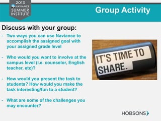 Group Activity
Discuss with your group:
- Two ways you can use Naviance to
accomplish the assigned goal with
your assigned grade level
- Who would you want to involve at the
campus level (i.e. counselor, English
teacher, etc)?
- How would you present the task to
students? How would you make the
task interesting/fun to a student?
- What are some of the challenges you
may encounter?
 